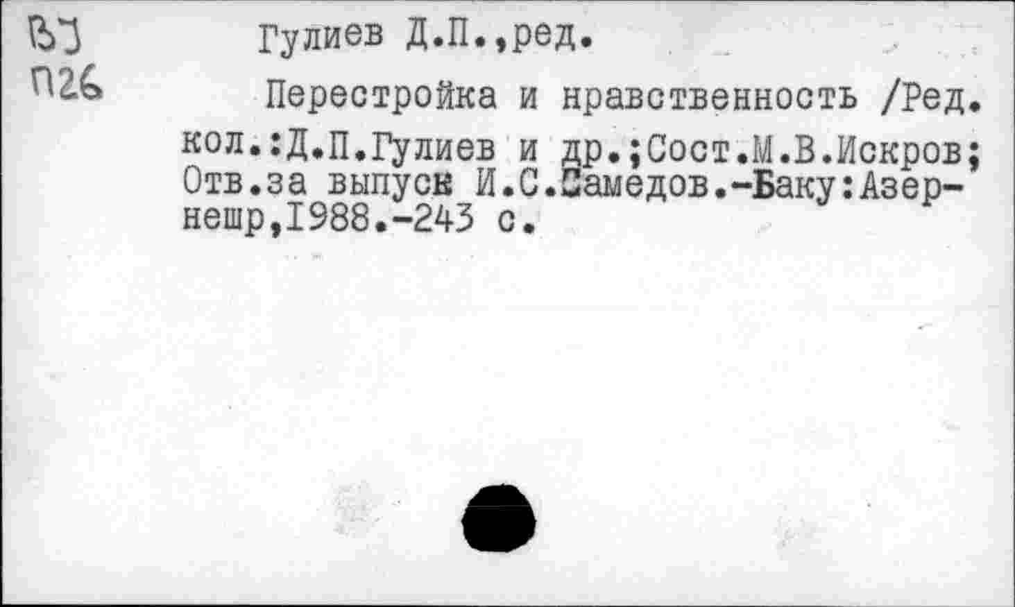 ﻿П2&
Гулиев Д.П.,ред.
Перестройка и нравственность /Ред. кол.:Д.п.Гулиев и др.;Сост.М.В.Искров; Отв.за выпуск И.С.Самедов.-Баку:Азер-нешр,1988.-243 с.